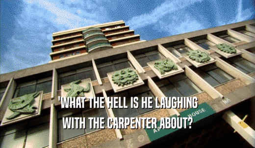 'WHAT THE HELL IS HE LAUGHING WITH THE CARPENTER ABOUT? 