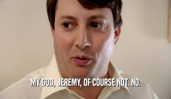 MY GOD, JEREMY, OF COURSE NOT. NO.  