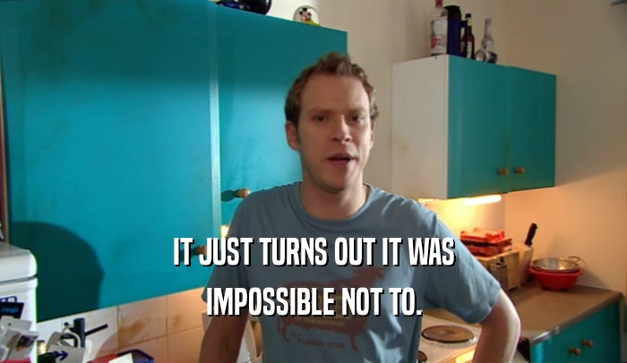 IT JUST TURNS OUT IT WAS IMPOSSIBLE NOT TO. 