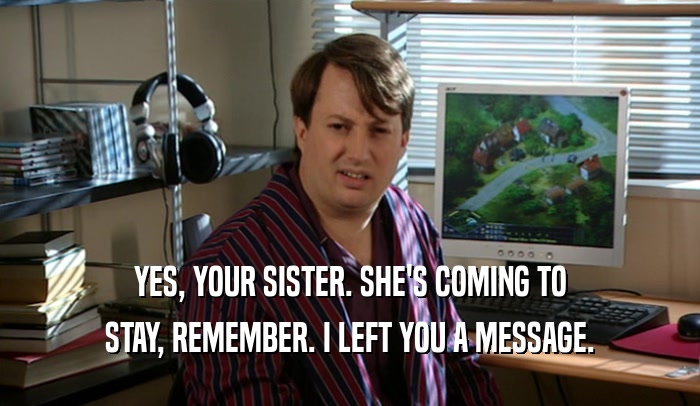 YES, YOUR SISTER. SHE'S COMING TO STAY, REMEMBER. I LEFT YOU A MESSAGE. 