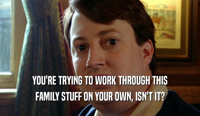 YOU'RE TRYING TO WORK THROUGH THIS FAMILY STUFF ON YOUR OWN, ISN'T IT? 