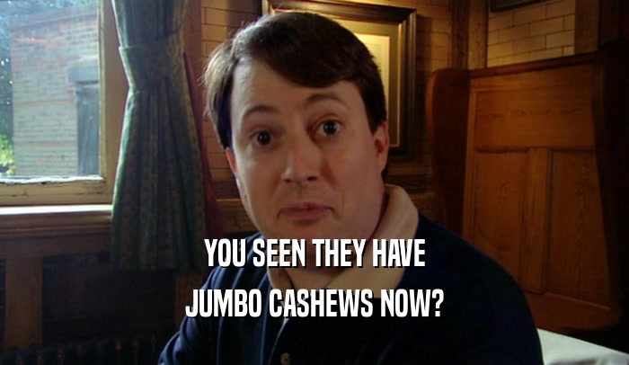 YOU SEEN THEY HAVE JUMBO CASHEWS NOW? 