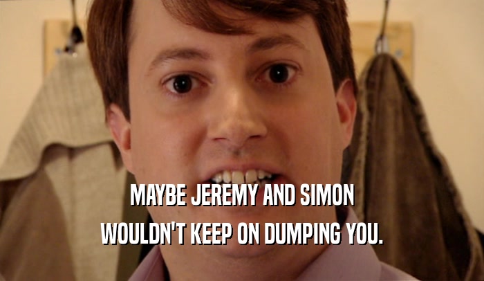 MAYBE JEREMY AND SIMON
 WOULDN'T KEEP ON DUMPING YOU.
 