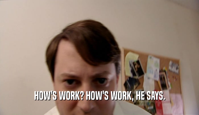 HOW'S WORK? HOW'S WORK, HE SAYS.  