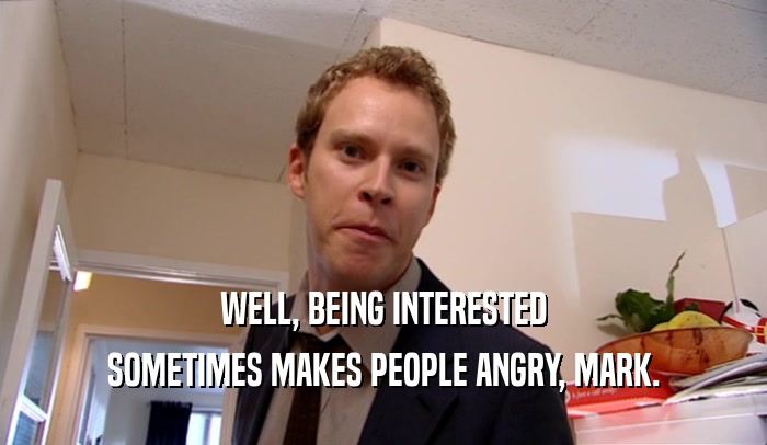 WELL, BEING INTERESTED SOMETIMES MAKES PEOPLE ANGRY, MARK. 