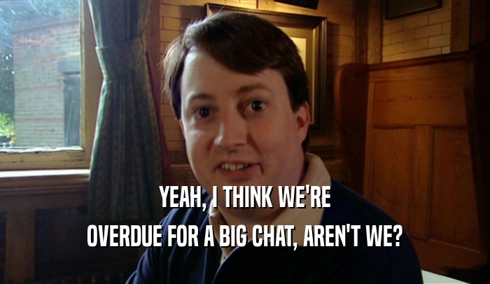 YEAH, I THINK WE'RE
 OVERDUE FOR A BIG CHAT, AREN'T WE?
 