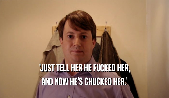 'JUST TELL HER HE FUCKED HER,
 AND NOW HE'S CHUCKED HER.'
 