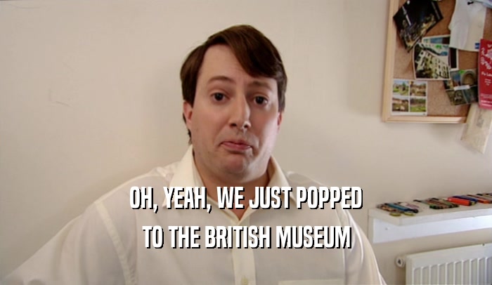 OH, YEAH, WE JUST POPPED TO THE BRITISH MUSEUM 