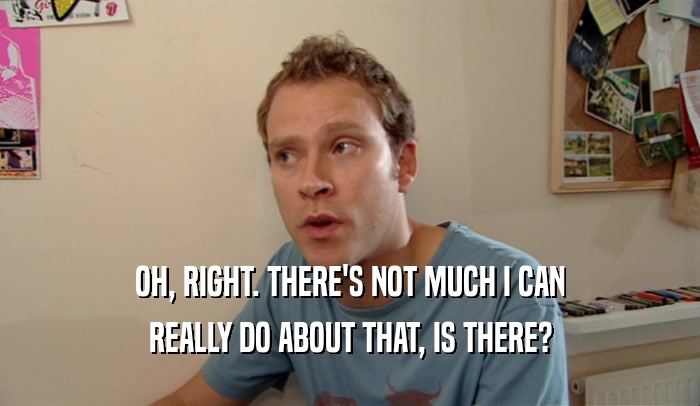OH, RIGHT. THERE'S NOT MUCH I CAN REALLY DO ABOUT THAT, IS THERE? 