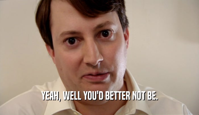 YEAH, WELL YOU'D BETTER NOT BE.  