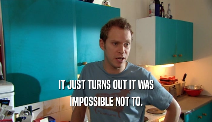 IT JUST TURNS OUT IT WAS IMPOSSIBLE NOT TO. 