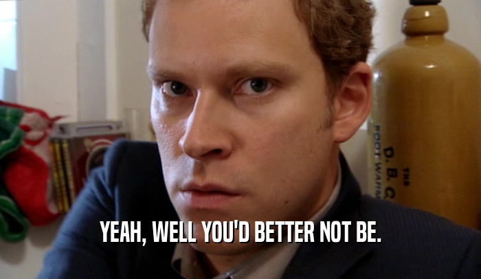 YEAH, WELL YOU'D BETTER NOT BE.  