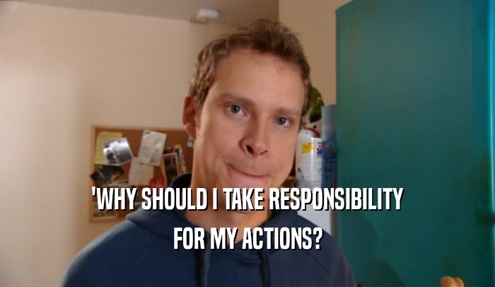 'WHY SHOULD I TAKE RESPONSIBILITY
 FOR MY ACTIONS?
 