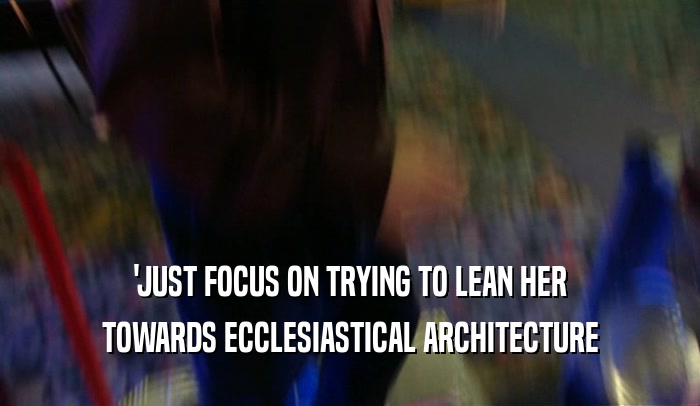 'JUST FOCUS ON TRYING TO LEAN HER
 TOWARDS ECCLESIASTICAL ARCHITECTURE
 