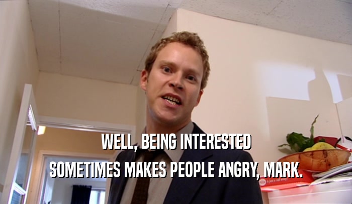 WELL, BEING INTERESTED SOMETIMES MAKES PEOPLE ANGRY, MARK. 