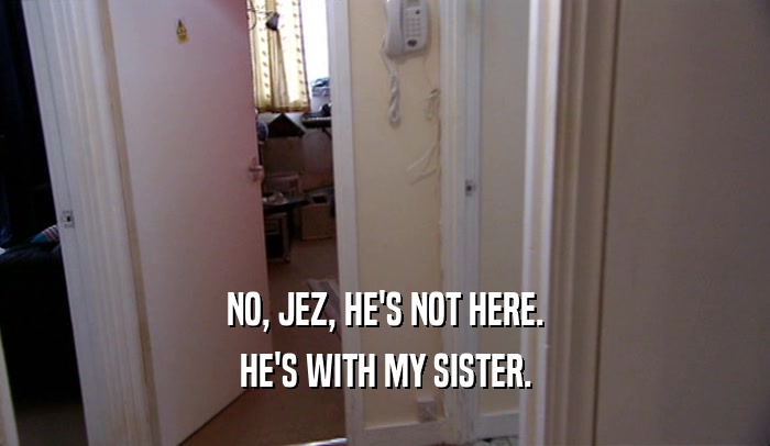 NO, JEZ, HE'S NOT HERE. HE'S WITH MY SISTER. 