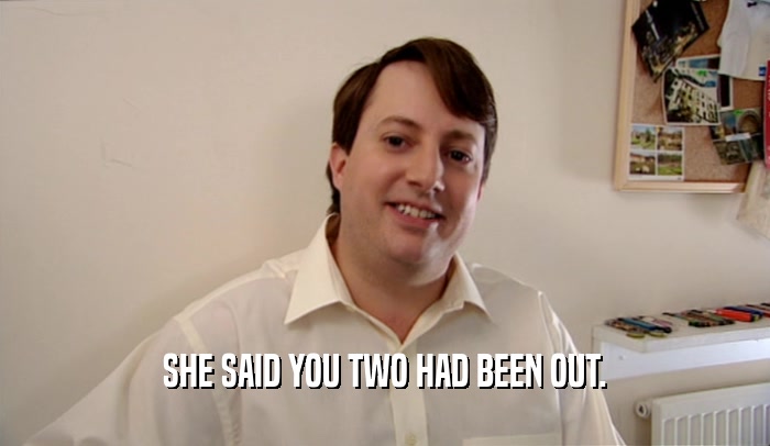 SHE SAID YOU TWO HAD BEEN OUT.  