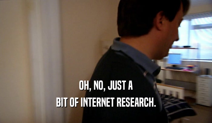 OH, NO, JUST A BIT OF INTERNET RESEARCH. 