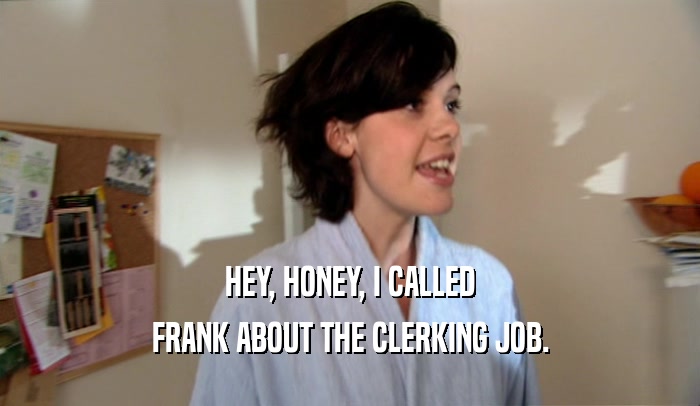 HEY, HONEY, I CALLED FRANK ABOUT THE CLERKING JOB. 