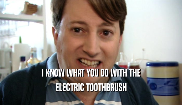 I KNOW WHAT YOU DO WITH THE ELECTRIC TOOTHBRUSH 