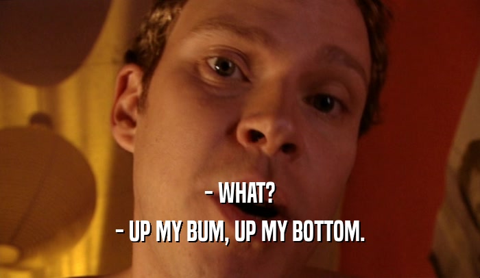 - WHAT?
 - UP MY BUM, UP MY BOTTOM.
 