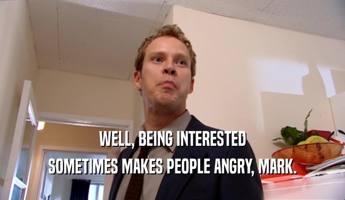 WELL, BEING INTERESTED SOMETIMES MAKES PEOPLE ANGRY, MARK. 