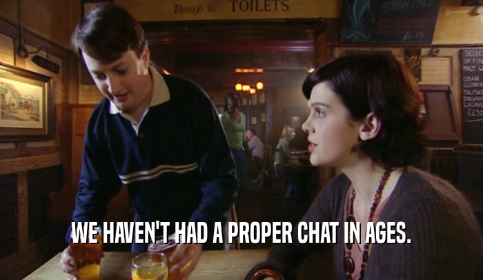 WE HAVEN'T HAD A PROPER CHAT IN AGES.  