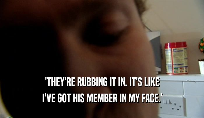 'THEY'RE RUBBING IT IN. IT'S LIKE I'VE GOT HIS MEMBER IN MY FACE.' 