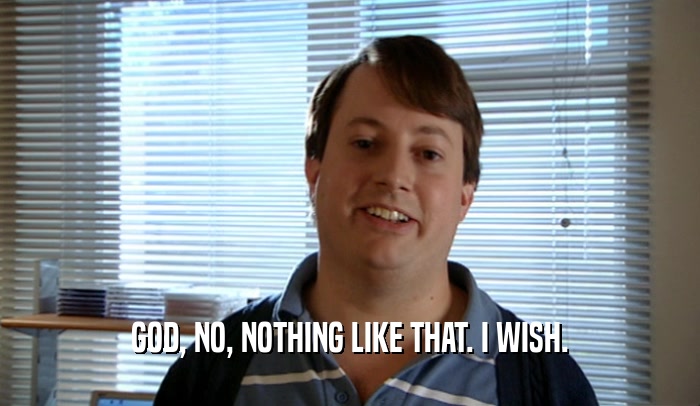 GOD, NO, NOTHING LIKE THAT. I WISH.  