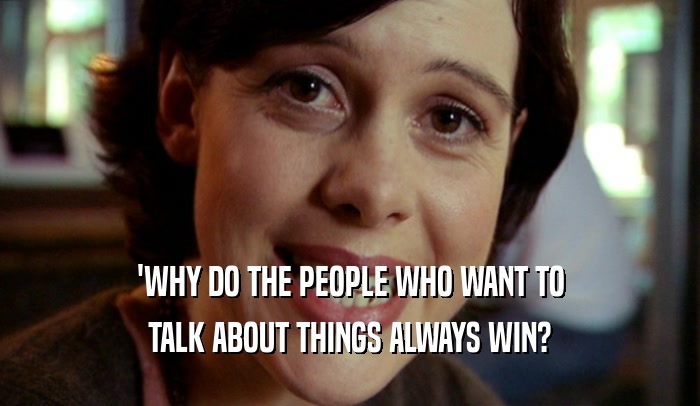 'WHY DO THE PEOPLE WHO WANT TO TALK ABOUT THINGS ALWAYS WIN? 