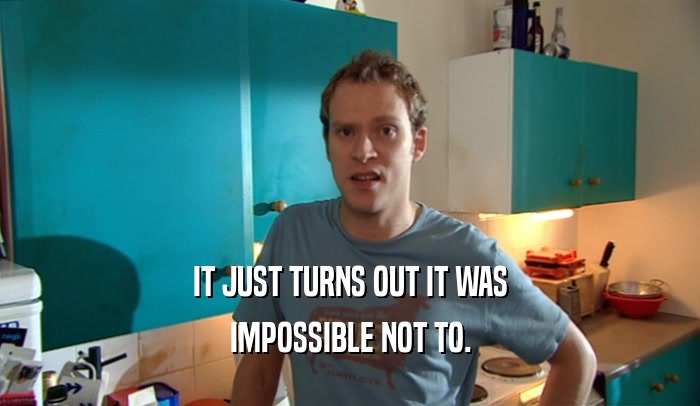 IT JUST TURNS OUT IT WAS IMPOSSIBLE NOT TO. 