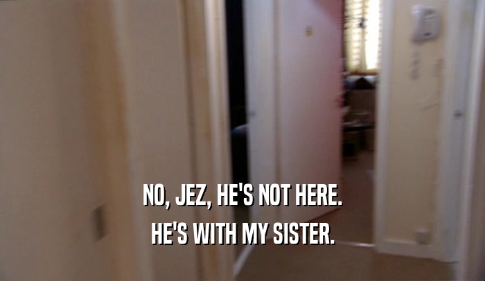 NO, JEZ, HE'S NOT HERE. HE'S WITH MY SISTER. 