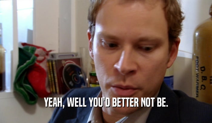 YEAH, WELL YOU'D BETTER NOT BE.  