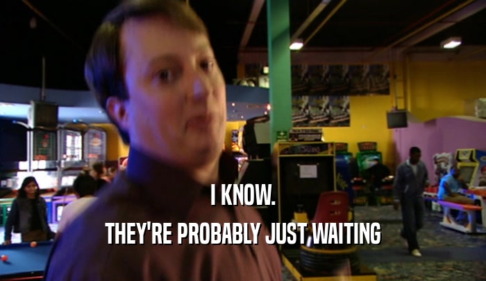 I KNOW. THEY'RE PROBABLY JUST WAITING 
