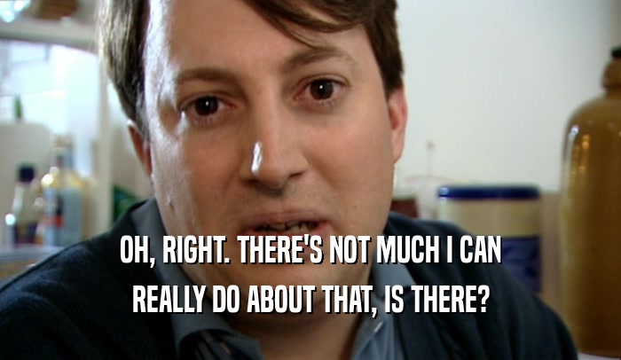 OH, RIGHT. THERE'S NOT MUCH I CAN REALLY DO ABOUT THAT, IS THERE? 