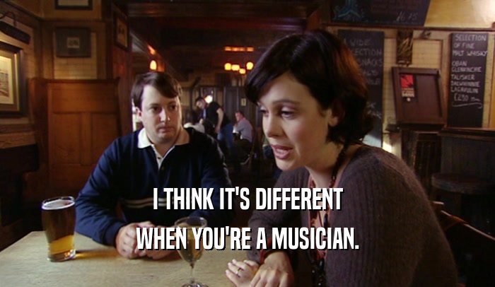 I THINK IT'S DIFFERENT WHEN YOU'RE A MUSICIAN. 