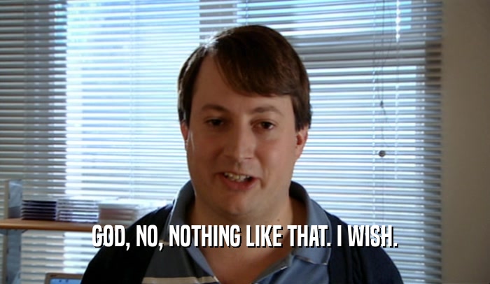 GOD, NO, NOTHING LIKE THAT. I WISH.  
