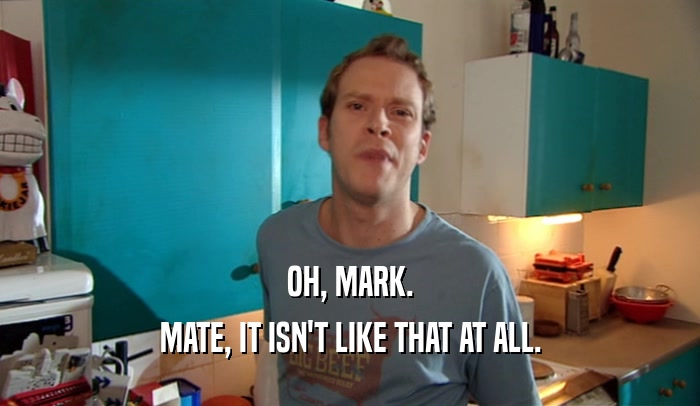 OH, MARK. MATE, IT ISN'T LIKE THAT AT ALL. 