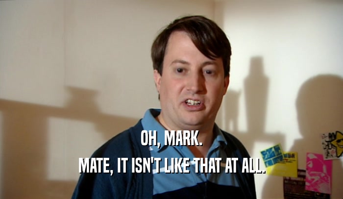 OH, MARK. MATE, IT ISN'T LIKE THAT AT ALL. 