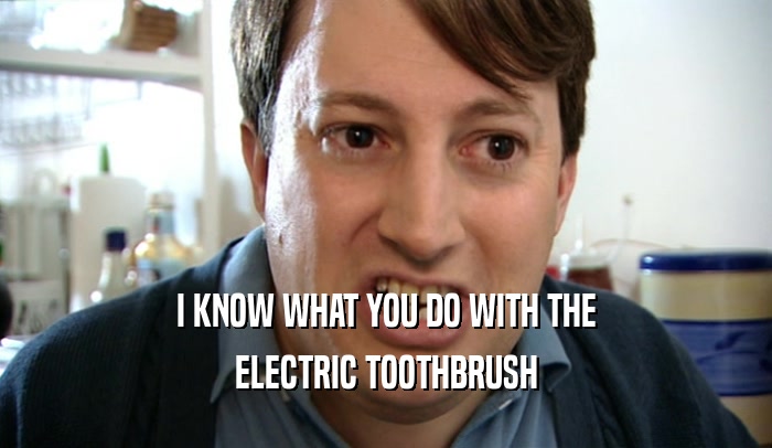 I KNOW WHAT YOU DO WITH THE ELECTRIC TOOTHBRUSH 