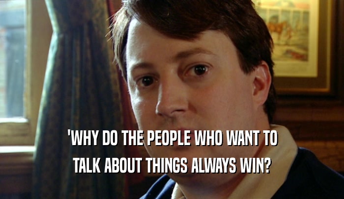 'WHY DO THE PEOPLE WHO WANT TO TALK ABOUT THINGS ALWAYS WIN? 