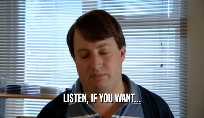 LISTEN, IF YOU WANT...  
