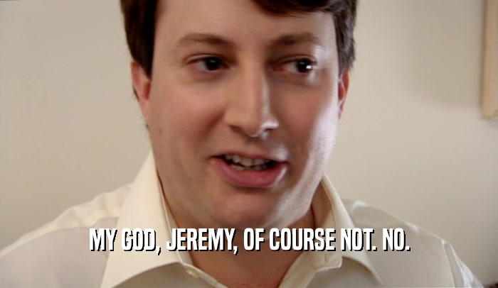 MY GOD, JEREMY, OF COURSE NOT. NO.  