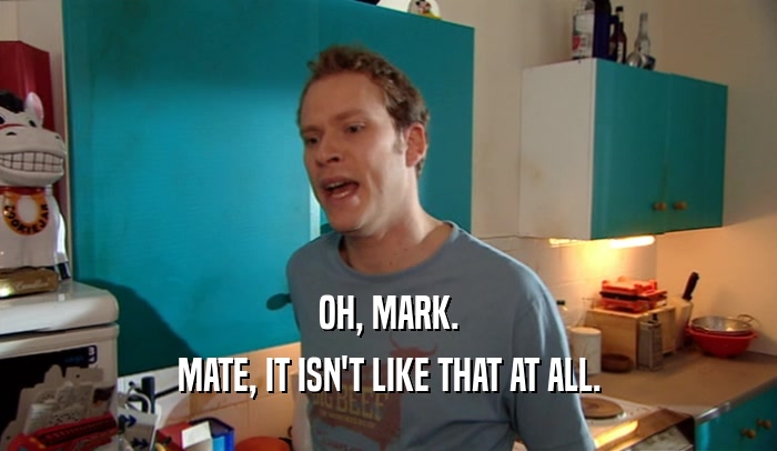 OH, MARK. MATE, IT ISN'T LIKE THAT AT ALL. 