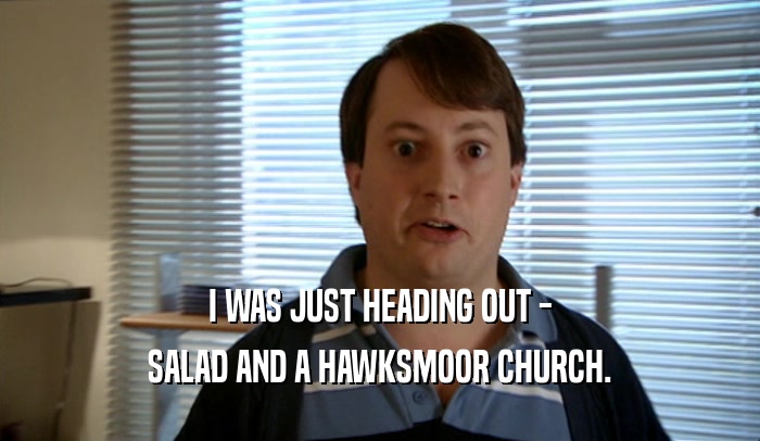 I WAS JUST HEADING OUT - SALAD AND A HAWKSMOOR CHURCH. 