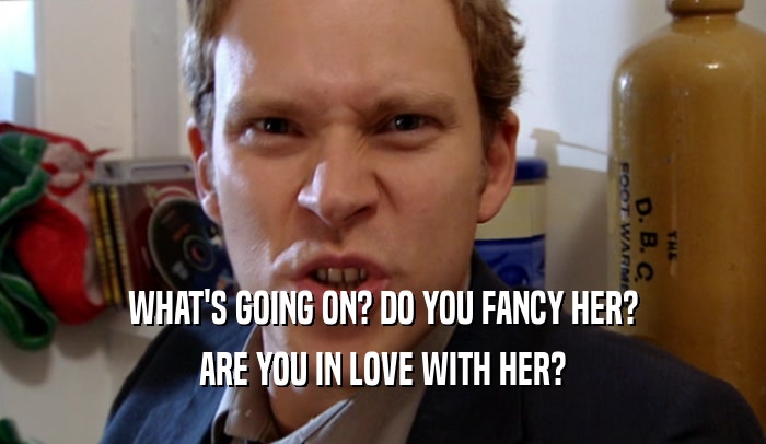 WHAT'S GOING ON? DO YOU FANCY HER? ARE YOU IN LOVE WITH HER? 