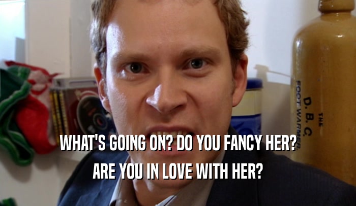 WHAT'S GOING ON? DO YOU FANCY HER? ARE YOU IN LOVE WITH HER? 