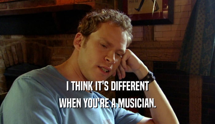 I THINK IT'S DIFFERENT WHEN YOU'RE A MUSICIAN. 