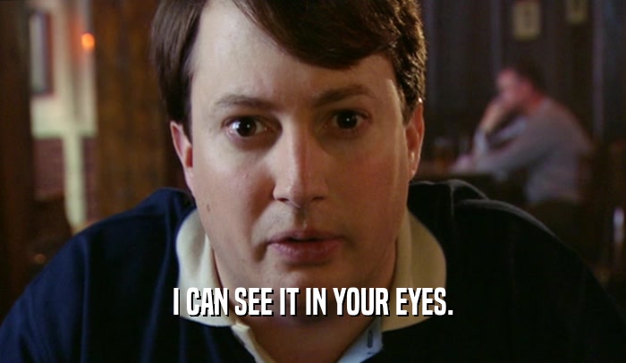 I CAN SEE IT IN YOUR EYES.  