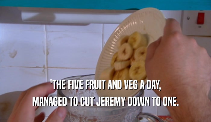 'THE FIVE FRUIT AND VEG A DAY, MANAGED TO CUT JEREMY DOWN TO ONE. 